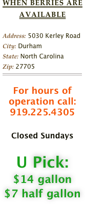 When Berries are available

Address: 5030 Kerley Road                             
City: DurhamState: North CarolinaZip: 27705￼

For hours of operation call:919.225.4305

Closed Sundays

U Pick: 
$14 gallon
$7 half gallon